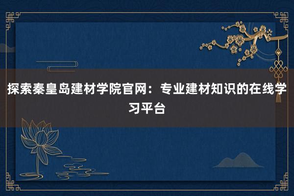 探索秦皇岛建材学院官网：专业建材知识的在线学习平台